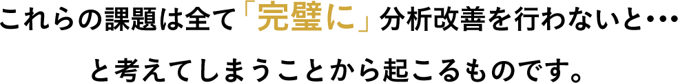 これらの課題は全て「完璧に」分析改善を行わないと・・・と考えてしまうことから起こるものです。
