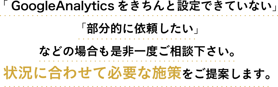 「GoogleAnalyticsをきちんと設定できていない」「部分的に依頼したい」などの場合も是非一度ご相談下さい。状況に合わせて必要な施策をご提案します。