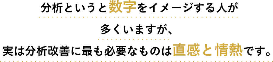分析というと数字をイメージする人が多くいますが、実は分析改善に最も必要なものは直感と情熱です。
